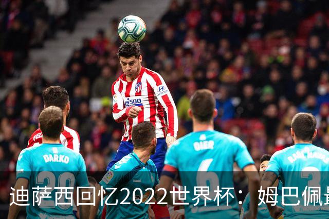 迪萨西回忆2022世界杯：姆巴佩最强，凯恩最难对付，登贝莱最搞笑