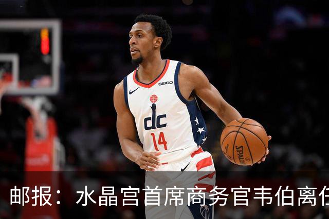 邮报：水晶宫首席商务官韦伯离任，将出任卢顿总经理